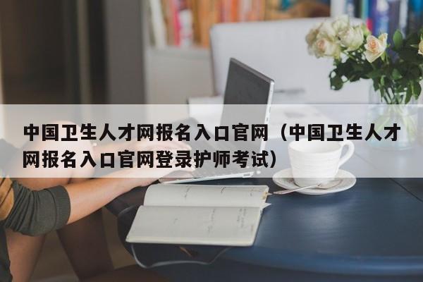 中国卫生人才网报名入口官网（中国卫生人才网报名入口官网登录护师考试）