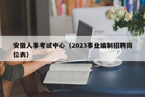 安徽人事考试中心（2023事业编制招聘岗位表）