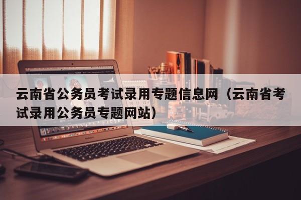 云南省公务员考试录用专题信息网（云南省考试录用公务员专题网站）