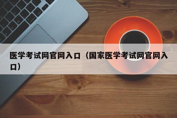 医学考试网官网入口（国家医学考试网官网入口）