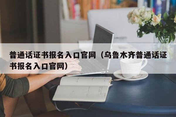 普通话证书报名入口官网（乌鲁木齐普通话证书报名入口官网）