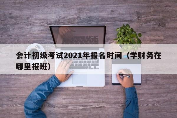 会计初级考试2021年报名时间（学财务在哪里报班）