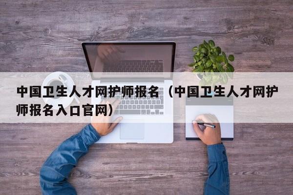 中国卫生人才网护师报名（中国卫生人才网护师报名入口官网）