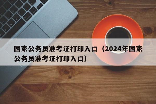 国家公务员准考证打印入口（2024年国家公务员准考证打印入口）