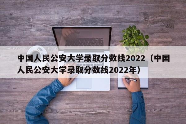 中国人民公安大学录取分数线2022（中国人民公安大学录取分数线2022年）