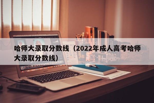 哈师大录取分数线（2022年成人高考哈师大录取分数线）