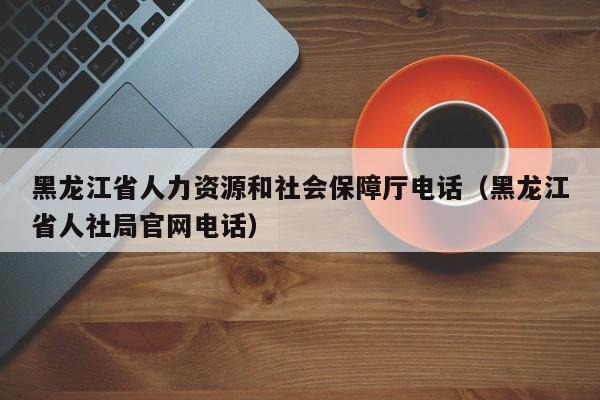 黑龙江省人力资源和社会保障厅电话（黑龙江省人社局官网电话）