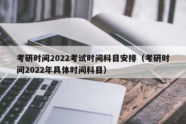 考研时间2022考试时间科目安排（考研时间2022年具体时间科目）