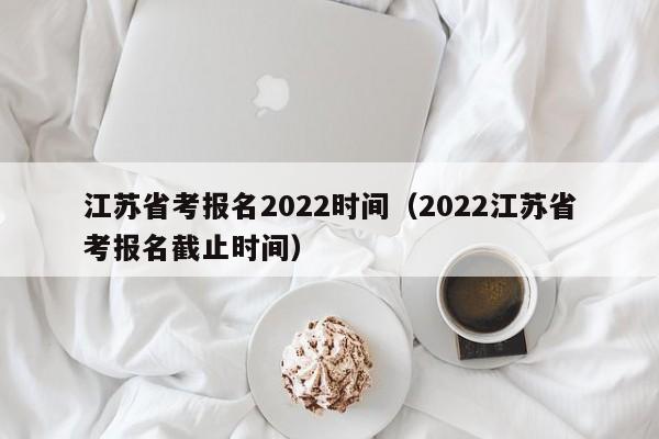 江苏省考报名2022时间（2022江苏省考报名截止时间）