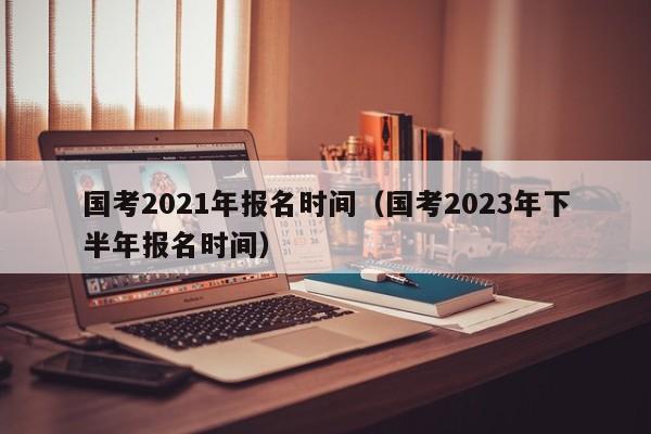 国考2021年报名时间（国考2023年下半年报名时间）