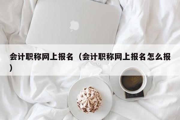 会计职称网上报名（会计职称网上报名怎么报）