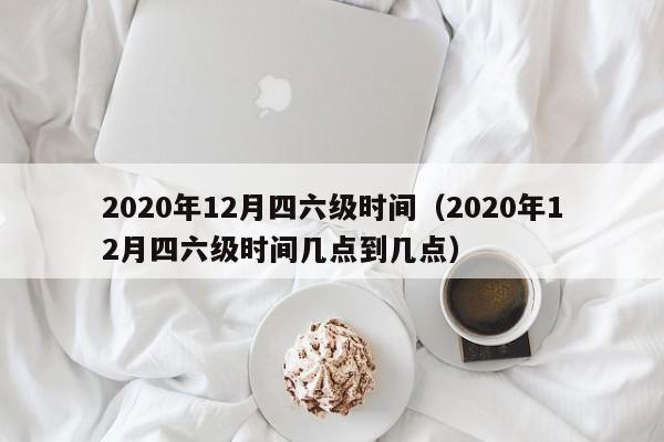 2020年12月四六级时间（2020年12月四六级时间几点到几点）