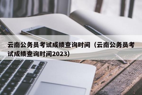 云南公务员考试成绩查询时间（云南公务员考试成绩查询时间2023）