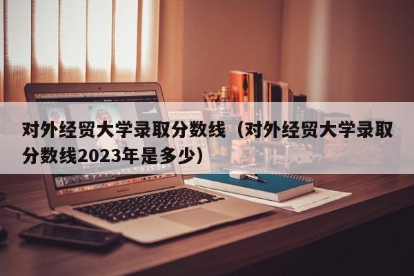 对外经贸大学录取分数线（对外经贸大学录取分数线2023年是多少）