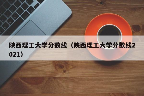 陕西理工大学分数线（陕西理工大学分数线2021）