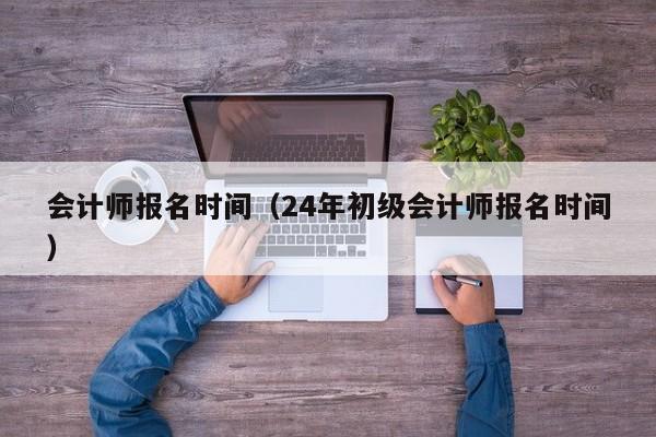 会计师报名时间（24年初级会计师报名时间）