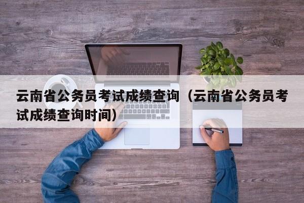 云南省公务员考试成绩查询（云南省公务员考试成绩查询时间）