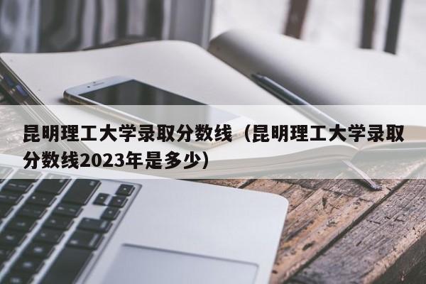 昆明理工大学录取分数线（昆明理工大学录取分数线2023年是多少）