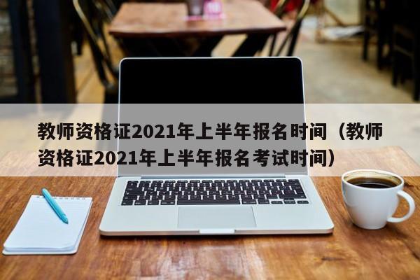 教师资格证2021年上半年报名时间（教师资格证2021年上半年报名考试时间）