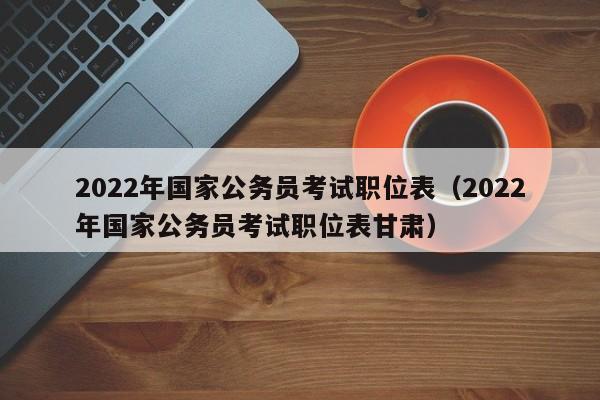 2022年国家公务员考试职位表（2022年国家公务员考试职位表甘肃）