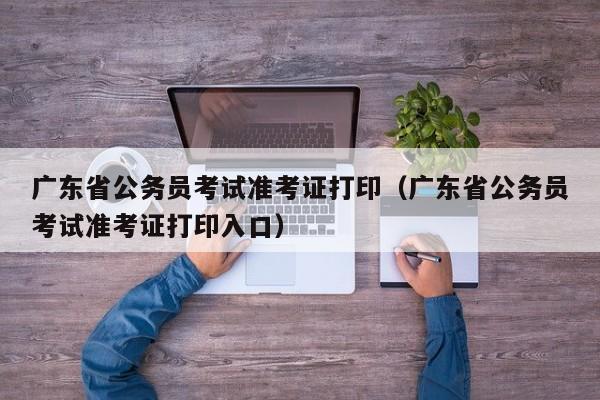 广东省公务员考试准考证打印（广东省公务员考试准考证打印入口）