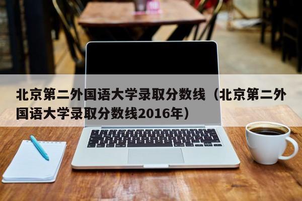 北京第二外国语大学录取分数线（北京第二外国语大学录取分数线2016年）