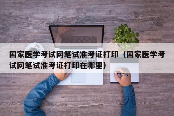 国家医学考试网笔试准考证打印（国家医学考试网笔试准考证打印在哪里）