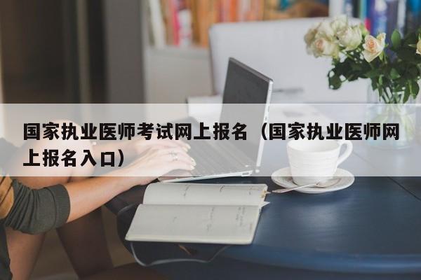 国家执业医师考试网上报名（国家执业医师网上报名入口）