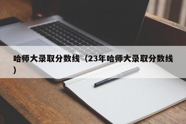 哈师大录取分数线（23年哈师大录取分数线）