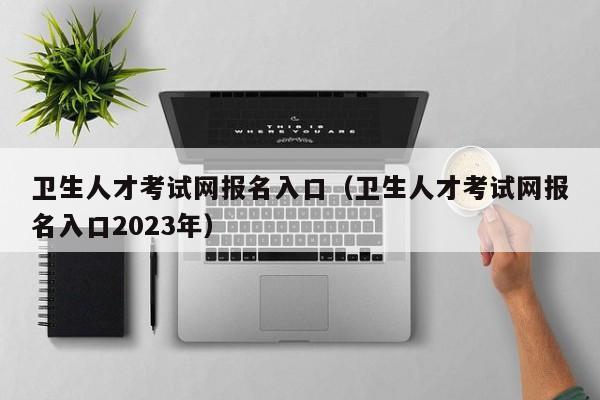 卫生人才考试网报名入口（卫生人才考试网报名入口2023年）