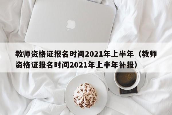 教师资格证报名时间2021年上半年（教师资格证报名时间2021年上半年补报）