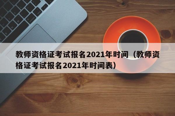 教师资格证考试报名2021年时间（教师资格证考试报名2021年时间表）