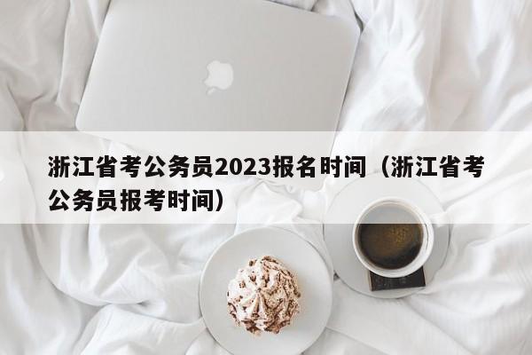 浙江省考公务员2023报名时间（浙江省考公务员报考时间）