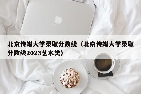 北京传媒大学录取分数线（北京传媒大学录取分数线2023艺术类）