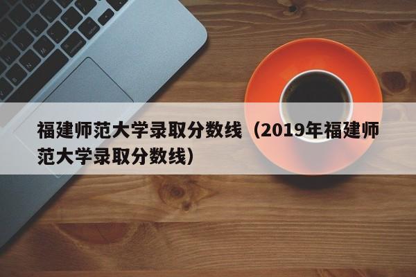 福建师范大学录取分数线（2019年福建师范大学录取分数线）