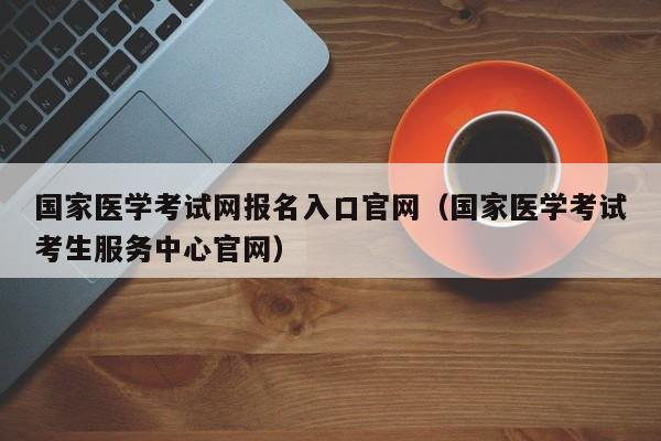 国家医学考试网报名入口官网（国家医学考试考生服务中心官网）