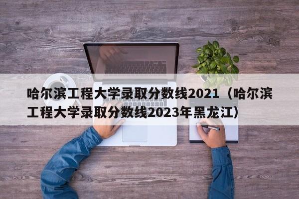 哈尔滨工程大学录取分数线2021（哈尔滨工程大学录取分数线2023年黑龙江）