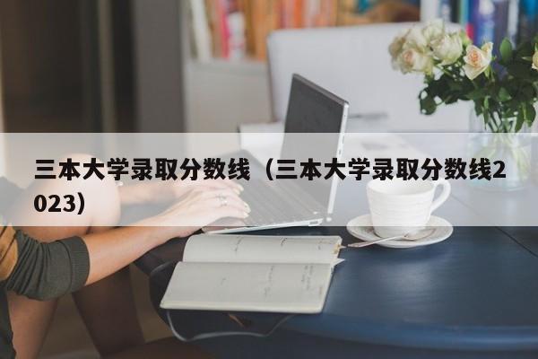 三本大学录取分数线（三本大学录取分数线2023）