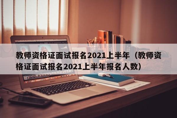 教师资格证面试报名2021上半年（教师资格证面试报名2021上半年报名人数）