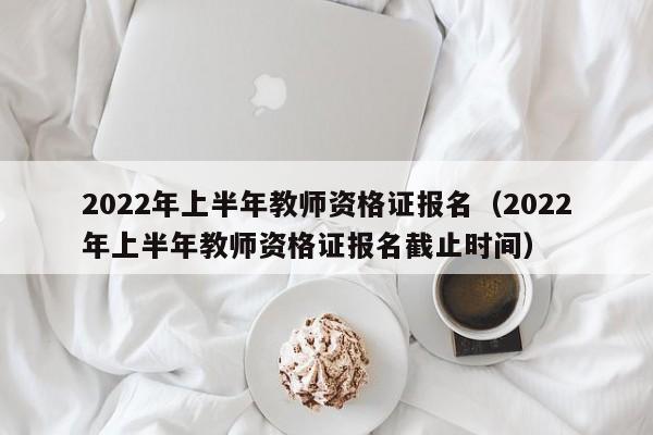 2022年上半年教师资格证报名（2022年上半年教师资格证报名截止时间）