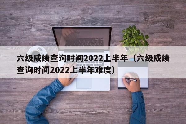 六级成绩查询时间2022上半年（六级成绩查询时间2022上半年难度）