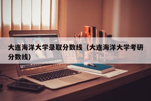 大连海洋大学录取分数线（大连海洋大学考研分数线）