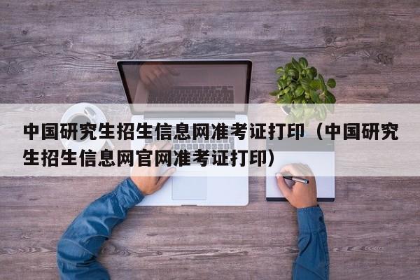 中国研究生招生信息网准考证打印（中国研究生招生信息网官网准考证打印）