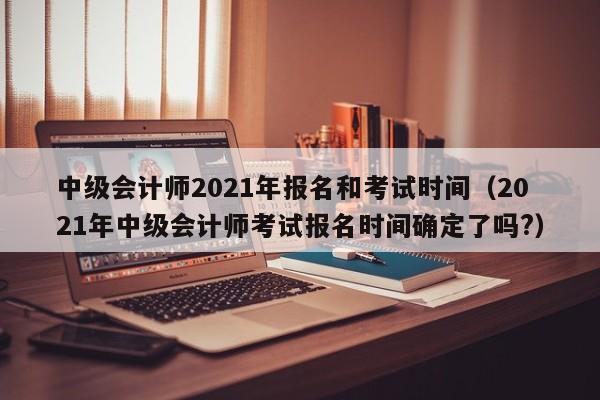 中级会计师2021年报名和考试时间（2021年中级会计师考试报名时间确定了吗?）