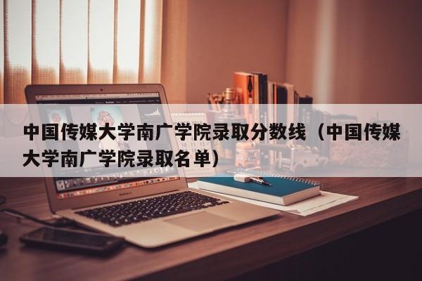 中国传媒大学南广学院录取分数线（中国传媒大学南广学院录取名单）