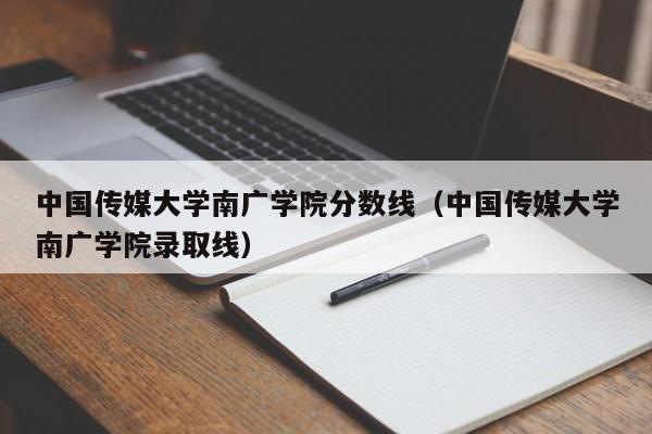 中国传媒大学南广学院分数线（中国传媒大学南广学院录取线）