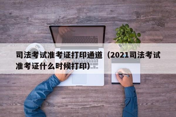 司法考试准考证打印通道（2021司法考试准考证什么时候打印）