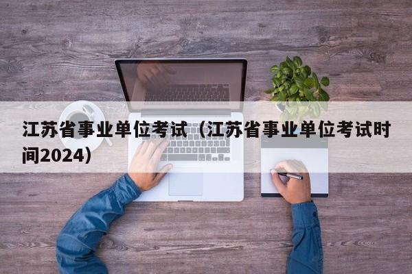 江苏省事业单位考试（江苏省事业单位考试时间2024）