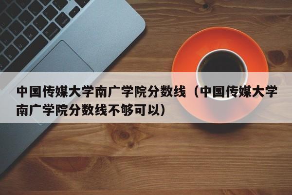 中国传媒大学南广学院分数线（中国传媒大学南广学院分数线不够可以）