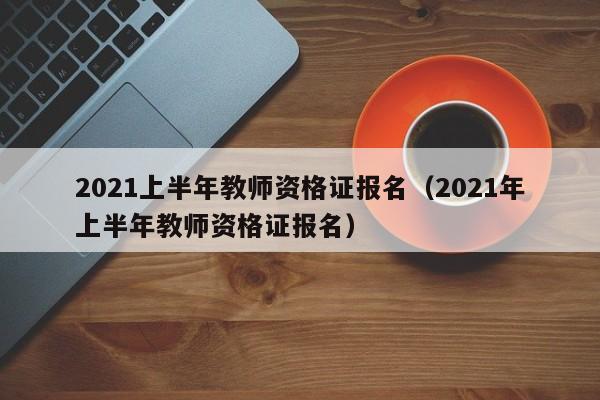 2021上半年教师资格证报名（2021年上半年教师资格证报名）